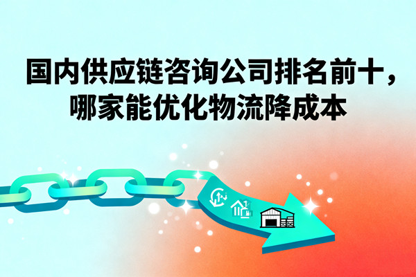國內(nèi)供應(yīng)鏈咨詢公司排名前十，哪家能優(yōu)化物流降成本？